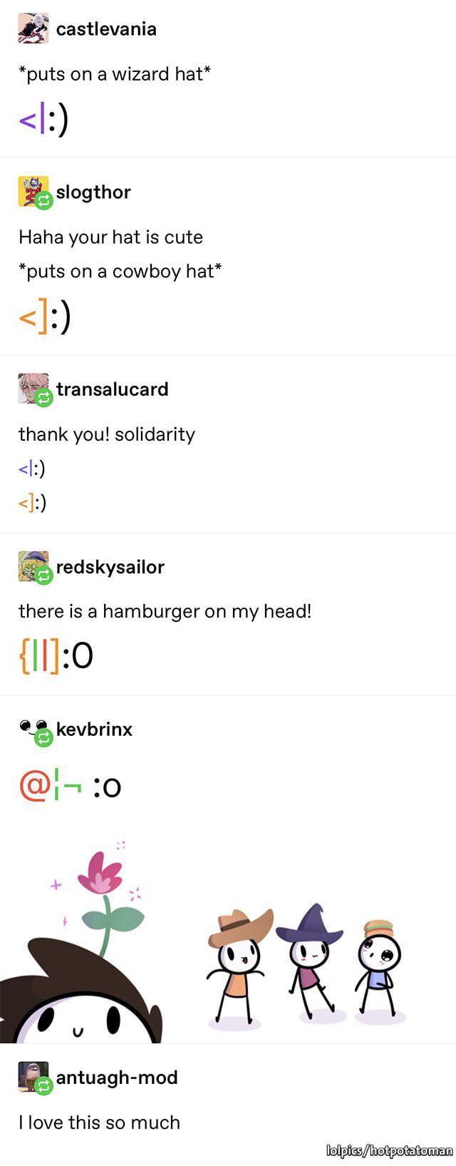castlevania:
*puts on a wizard hat*
<|:)

slogthor:
Haha your hat is cute 
*puts on a cowboy hat*
<]:) 

transalucard:
thank you! solidarity 

<|:)

<]:)

redskysailor:
there is a hamburger on my head!
{||]:0

kevbrinx:
@¦¬ :o
and a drawing of them four together as cutsie stick figures